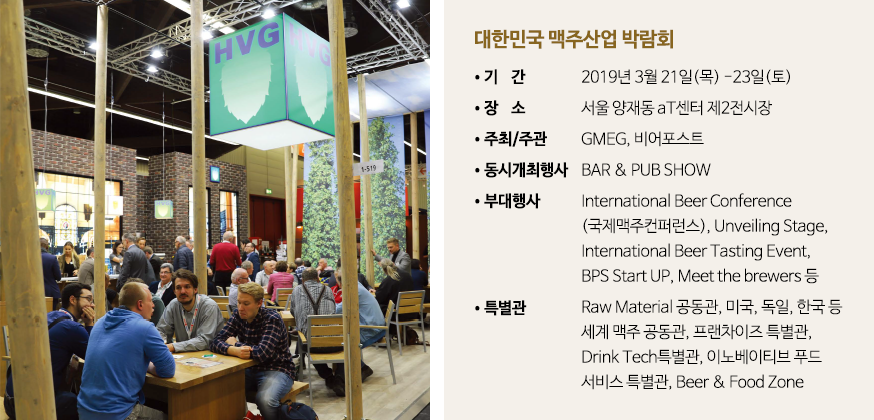 대한민국 맥주산업 박람회 •기    간
•장    소
•주최/주관
•동시개최행사
•부대행사
•특별관 2019년 3월 21일(목) -23일(토)
서울 양재동 aT센터 제2전시장
GMEG, 비어포스트
BAR & PUB SHOW
International Beer Conference
(국제맥주컨퍼런스), Unveiling Stage, 
International Beer Tasting Event, 
BPS Start UP, Meet the brewers 등
Raw Material 공동관, 미국, 독일, 한국 등
세계 맥주 공동관, 프랜차이즈 특별관,
Drink Tech특별관, 이노베이티브 푸드
서비스 특별관, Beer & Food Zone